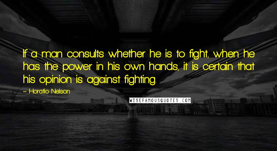 Horatio Nelson Quotes: If a man consults whether he is to fight, when he has the power in his own hands, it is certain that his opinion is against fighting.