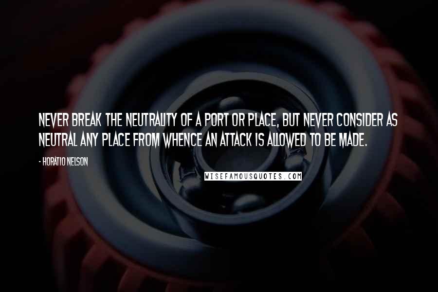 Horatio Nelson Quotes: Never break the neutrality of a port or place, but never consider as neutral any place from whence an attack is allowed to be made.