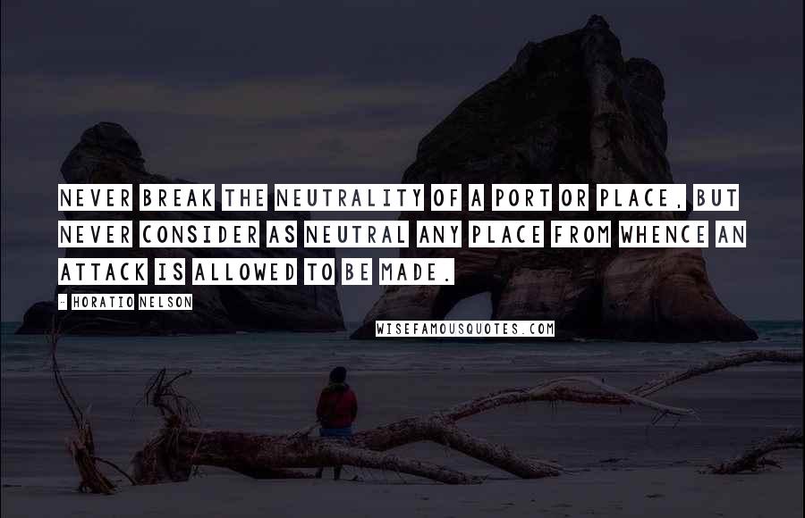 Horatio Nelson Quotes: Never break the neutrality of a port or place, but never consider as neutral any place from whence an attack is allowed to be made.