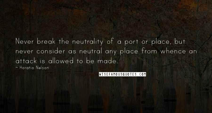 Horatio Nelson Quotes: Never break the neutrality of a port or place, but never consider as neutral any place from whence an attack is allowed to be made.