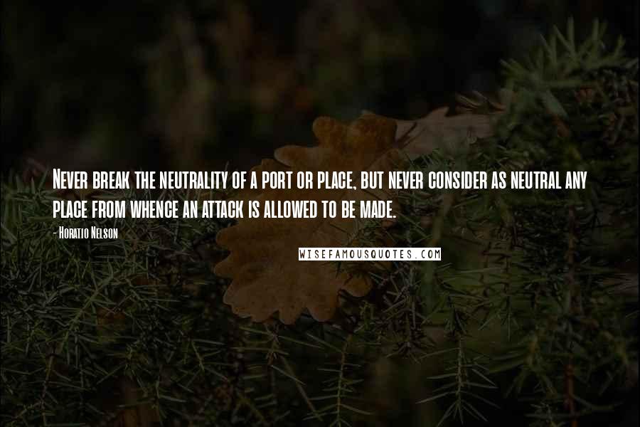 Horatio Nelson Quotes: Never break the neutrality of a port or place, but never consider as neutral any place from whence an attack is allowed to be made.