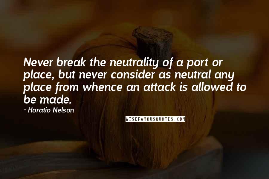 Horatio Nelson Quotes: Never break the neutrality of a port or place, but never consider as neutral any place from whence an attack is allowed to be made.