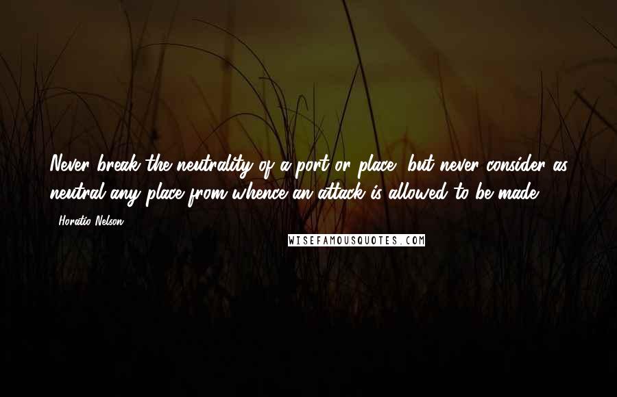 Horatio Nelson Quotes: Never break the neutrality of a port or place, but never consider as neutral any place from whence an attack is allowed to be made.