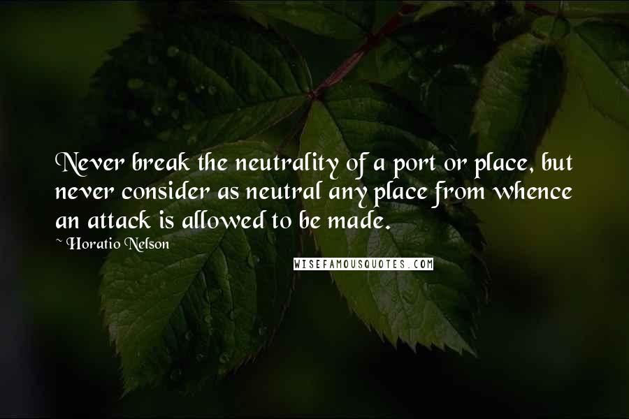 Horatio Nelson Quotes: Never break the neutrality of a port or place, but never consider as neutral any place from whence an attack is allowed to be made.