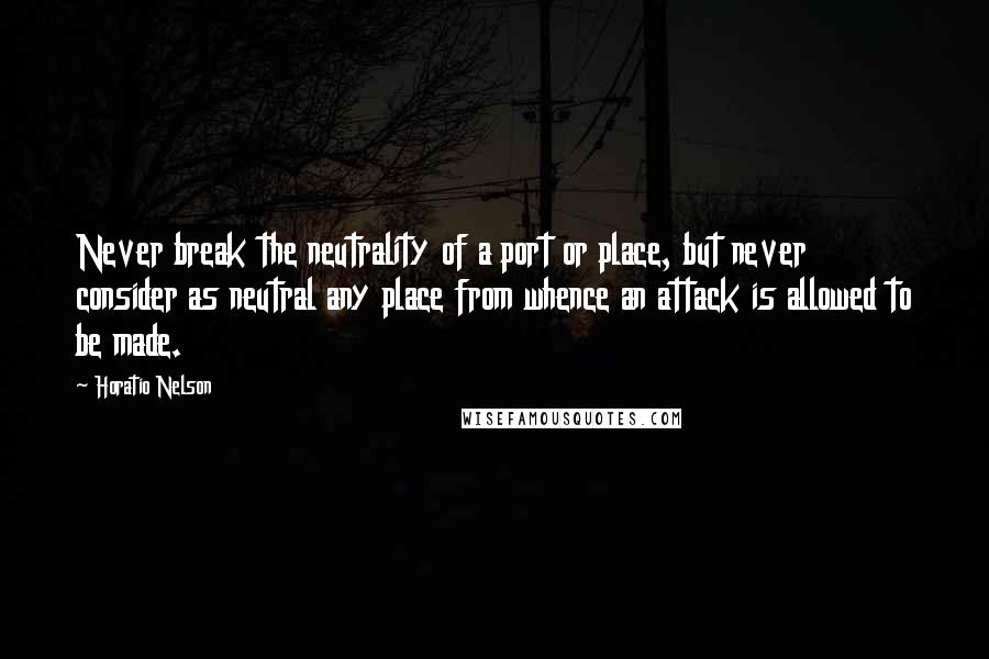 Horatio Nelson Quotes: Never break the neutrality of a port or place, but never consider as neutral any place from whence an attack is allowed to be made.