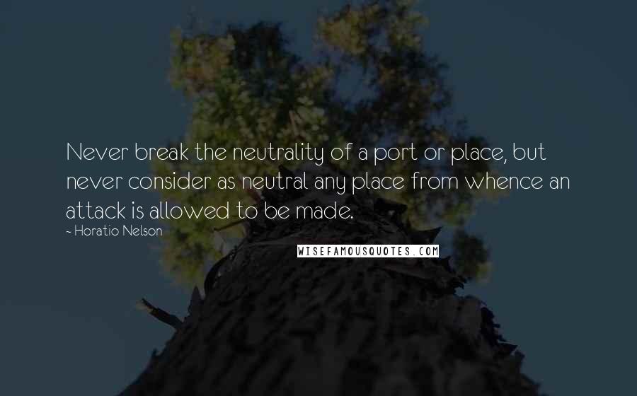 Horatio Nelson Quotes: Never break the neutrality of a port or place, but never consider as neutral any place from whence an attack is allowed to be made.