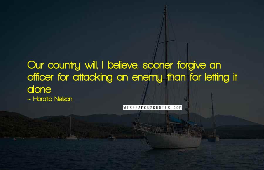 Horatio Nelson Quotes: Our country will, I believe, sooner forgive an officer for attacking an enemy than for letting it alone.