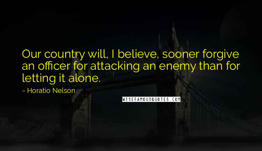 Horatio Nelson Quotes: Our country will, I believe, sooner forgive an officer for attacking an enemy than for letting it alone.