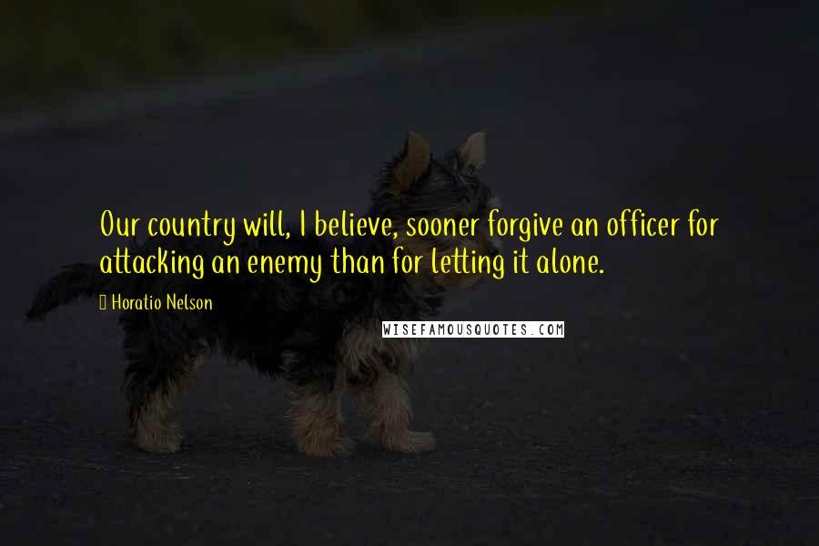 Horatio Nelson Quotes: Our country will, I believe, sooner forgive an officer for attacking an enemy than for letting it alone.