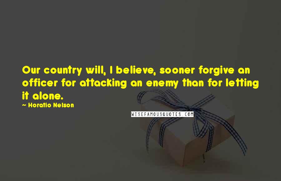 Horatio Nelson Quotes: Our country will, I believe, sooner forgive an officer for attacking an enemy than for letting it alone.