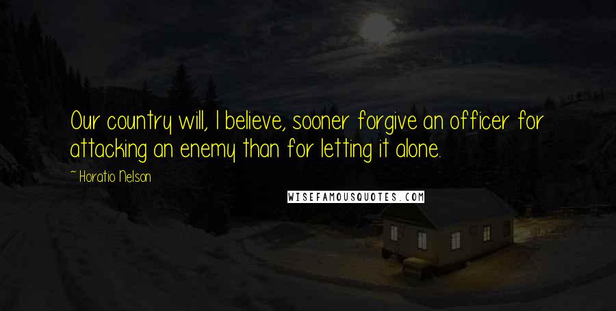 Horatio Nelson Quotes: Our country will, I believe, sooner forgive an officer for attacking an enemy than for letting it alone.