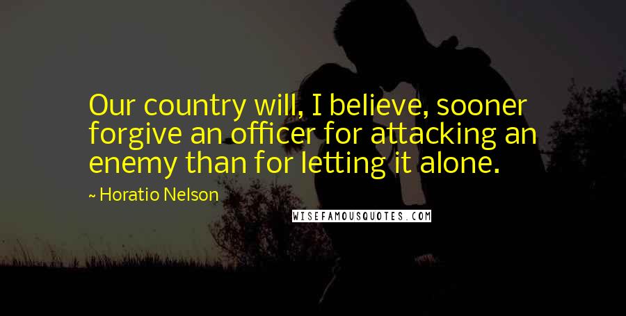 Horatio Nelson Quotes: Our country will, I believe, sooner forgive an officer for attacking an enemy than for letting it alone.