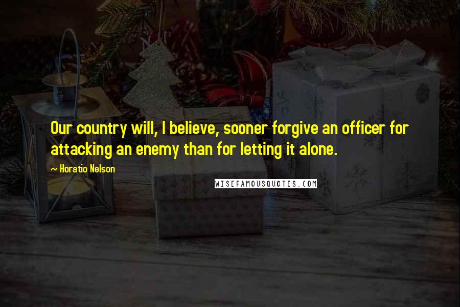 Horatio Nelson Quotes: Our country will, I believe, sooner forgive an officer for attacking an enemy than for letting it alone.