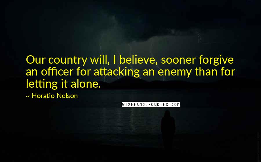 Horatio Nelson Quotes: Our country will, I believe, sooner forgive an officer for attacking an enemy than for letting it alone.