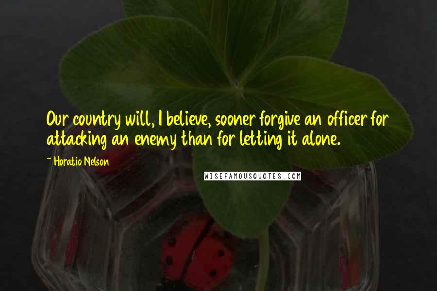 Horatio Nelson Quotes: Our country will, I believe, sooner forgive an officer for attacking an enemy than for letting it alone.