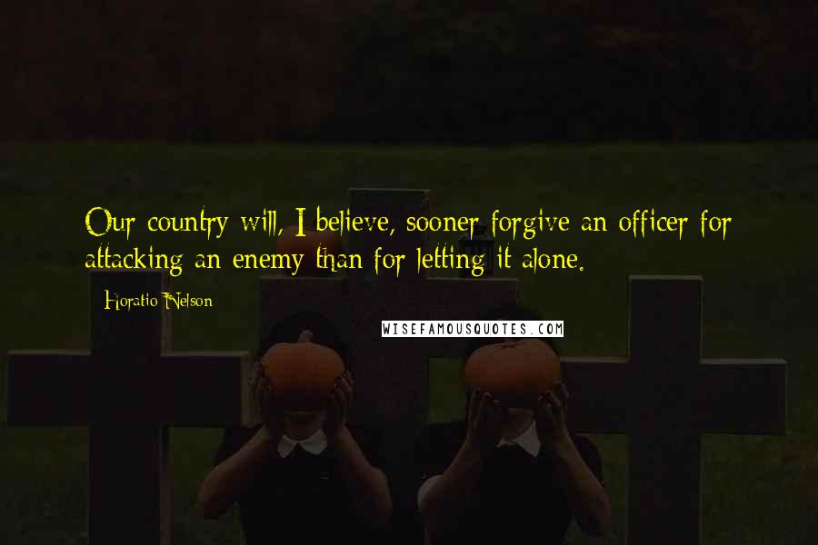 Horatio Nelson Quotes: Our country will, I believe, sooner forgive an officer for attacking an enemy than for letting it alone.