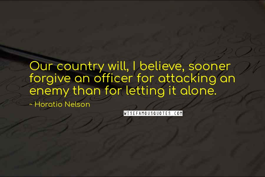 Horatio Nelson Quotes: Our country will, I believe, sooner forgive an officer for attacking an enemy than for letting it alone.