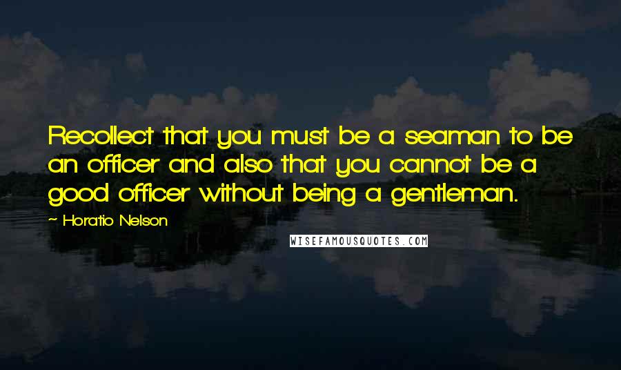 Horatio Nelson Quotes: Recollect that you must be a seaman to be an officer and also that you cannot be a good officer without being a gentleman.