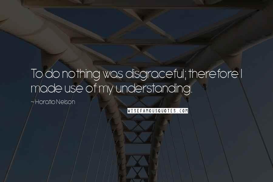 Horatio Nelson Quotes: To do nothing was disgraceful; therefore I made use of my understanding.