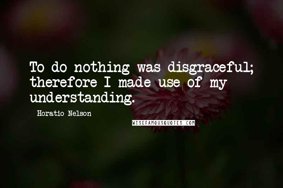 Horatio Nelson Quotes: To do nothing was disgraceful; therefore I made use of my understanding.