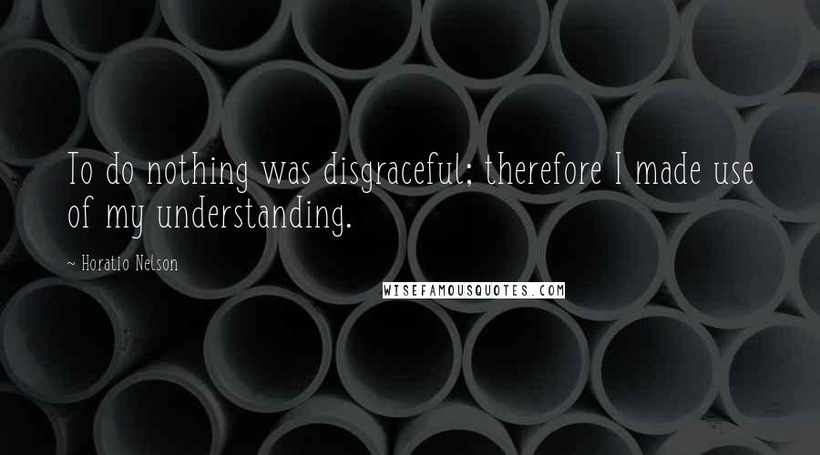 Horatio Nelson Quotes: To do nothing was disgraceful; therefore I made use of my understanding.