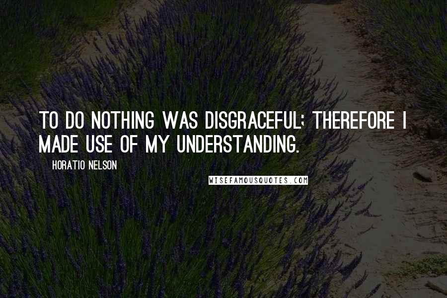 Horatio Nelson Quotes: To do nothing was disgraceful; therefore I made use of my understanding.