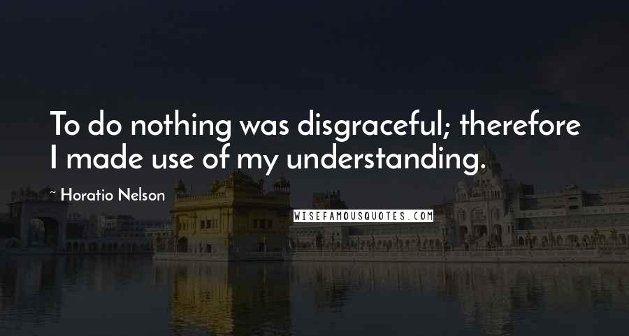 Horatio Nelson Quotes: To do nothing was disgraceful; therefore I made use of my understanding.