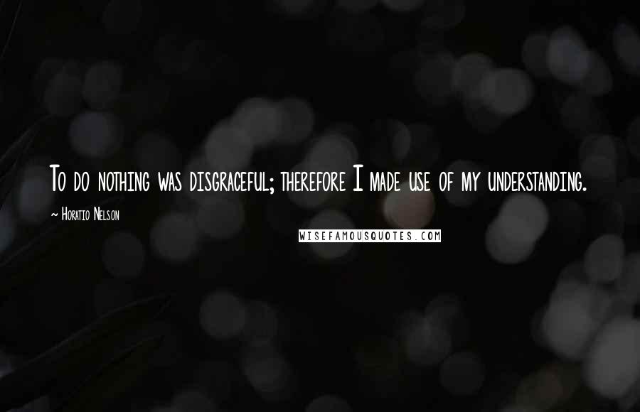 Horatio Nelson Quotes: To do nothing was disgraceful; therefore I made use of my understanding.