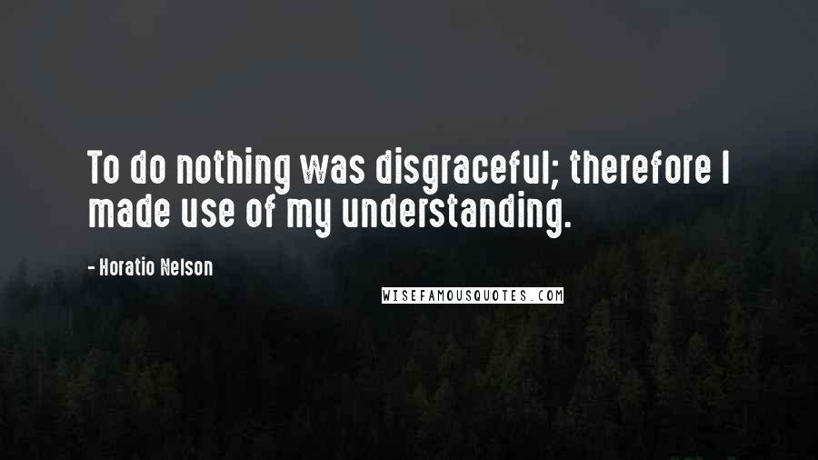 Horatio Nelson Quotes: To do nothing was disgraceful; therefore I made use of my understanding.