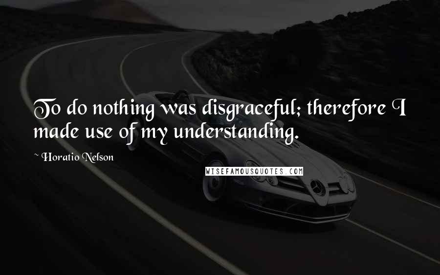 Horatio Nelson Quotes: To do nothing was disgraceful; therefore I made use of my understanding.