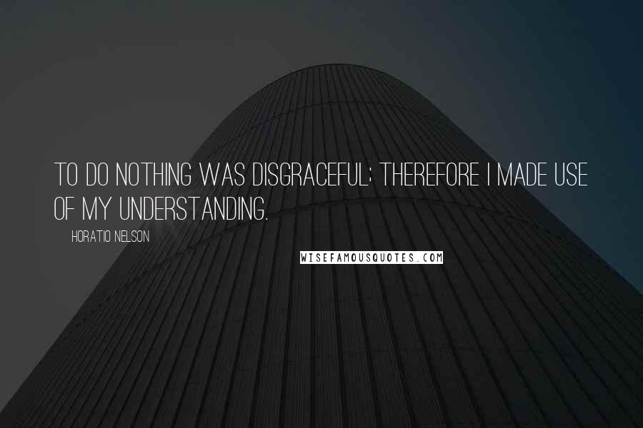 Horatio Nelson Quotes: To do nothing was disgraceful; therefore I made use of my understanding.