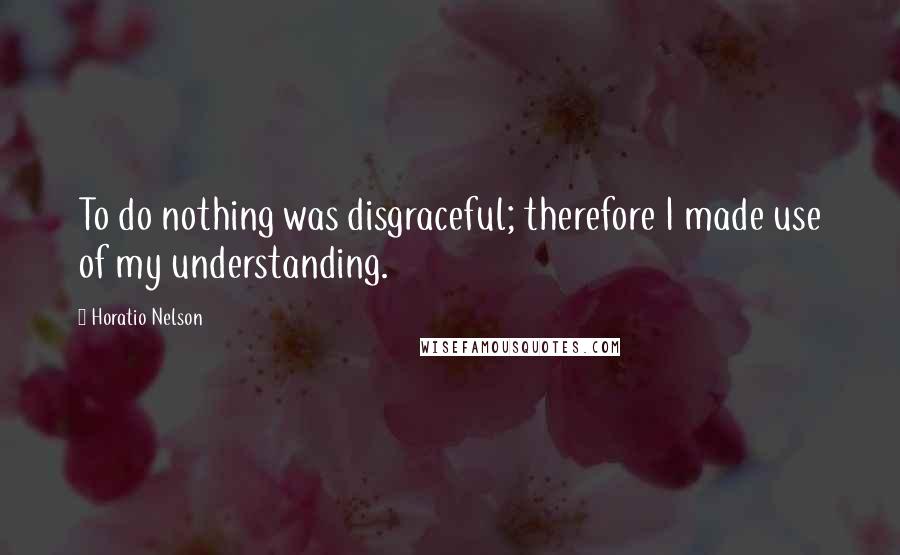 Horatio Nelson Quotes: To do nothing was disgraceful; therefore I made use of my understanding.