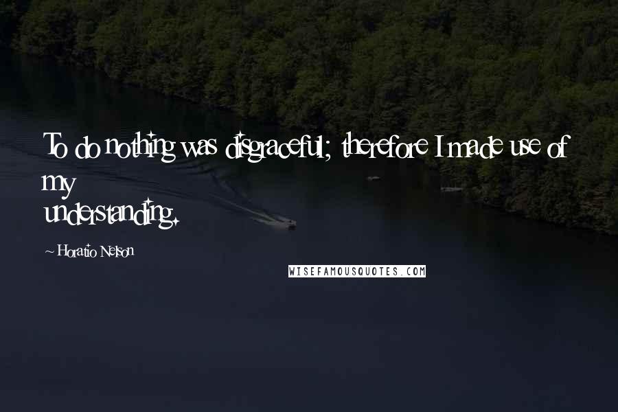 Horatio Nelson Quotes: To do nothing was disgraceful; therefore I made use of my understanding.