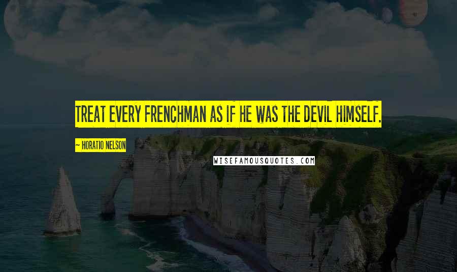 Horatio Nelson Quotes: Treat every Frenchman as if he was the devil himself.