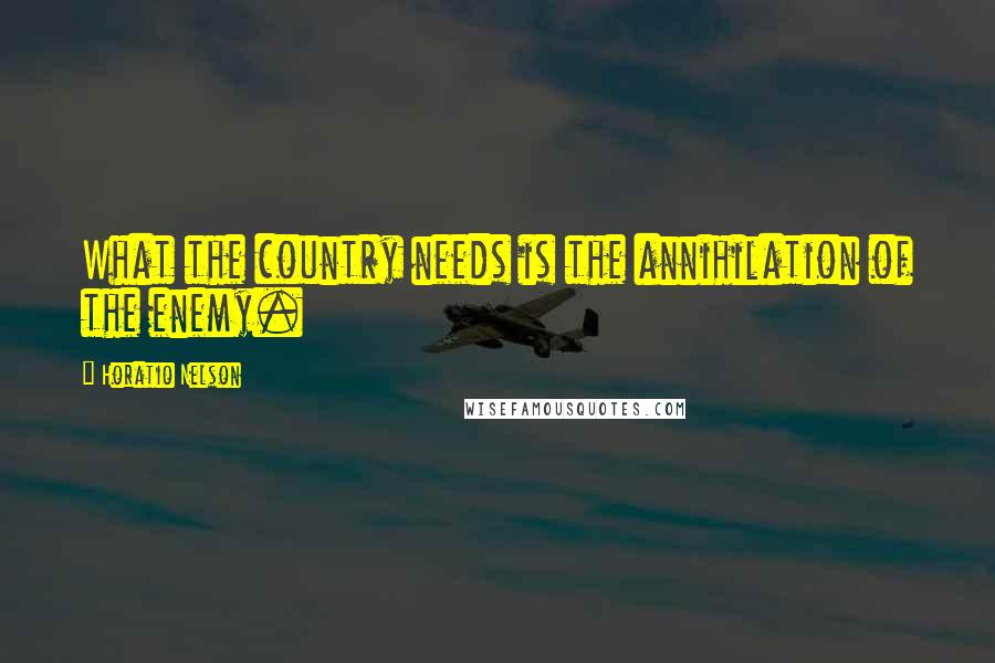 Horatio Nelson Quotes: What the country needs is the annihilation of the enemy.