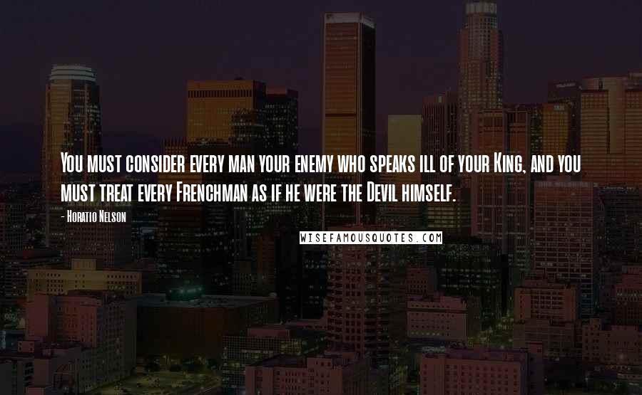 Horatio Nelson Quotes: You must consider every man your enemy who speaks ill of your King, and you must treat every Frenchman as if he were the Devil himself.