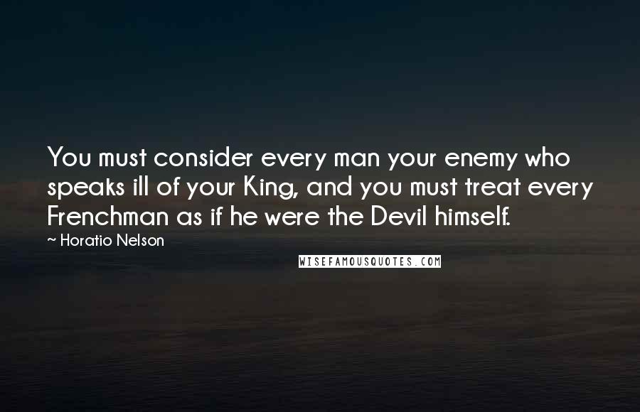 Horatio Nelson Quotes: You must consider every man your enemy who speaks ill of your King, and you must treat every Frenchman as if he were the Devil himself.