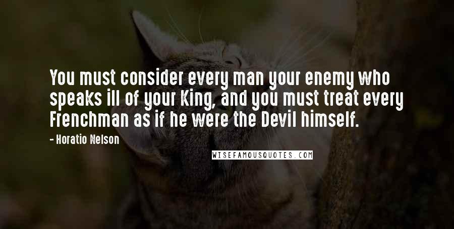 Horatio Nelson Quotes: You must consider every man your enemy who speaks ill of your King, and you must treat every Frenchman as if he were the Devil himself.