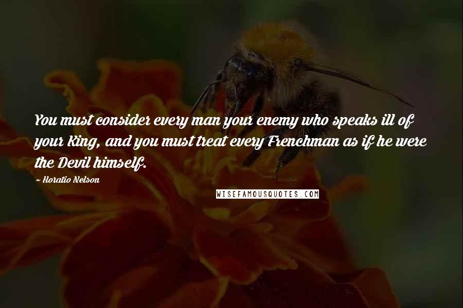 Horatio Nelson Quotes: You must consider every man your enemy who speaks ill of your King, and you must treat every Frenchman as if he were the Devil himself.