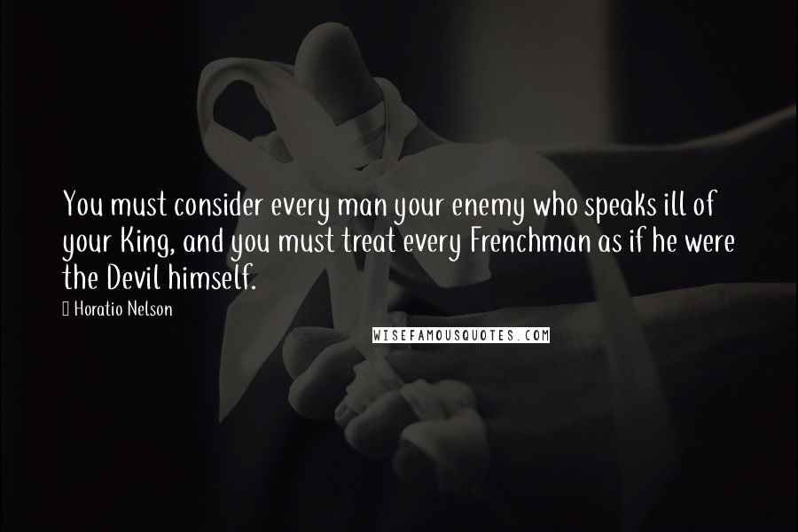 Horatio Nelson Quotes: You must consider every man your enemy who speaks ill of your King, and you must treat every Frenchman as if he were the Devil himself.