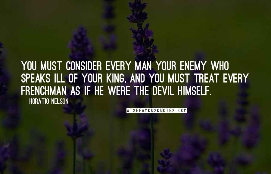 Horatio Nelson Quotes: You must consider every man your enemy who speaks ill of your King, and you must treat every Frenchman as if he were the Devil himself.