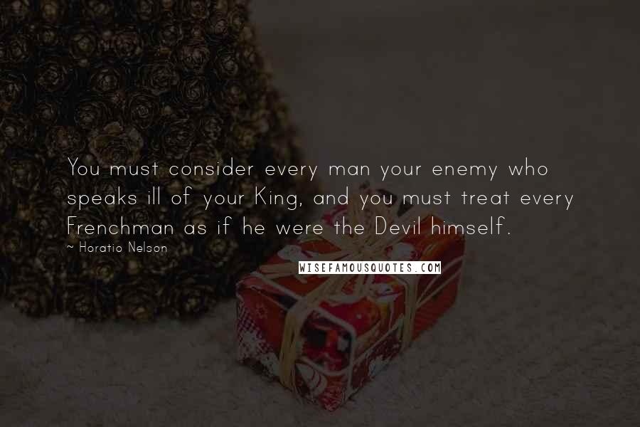 Horatio Nelson Quotes: You must consider every man your enemy who speaks ill of your King, and you must treat every Frenchman as if he were the Devil himself.