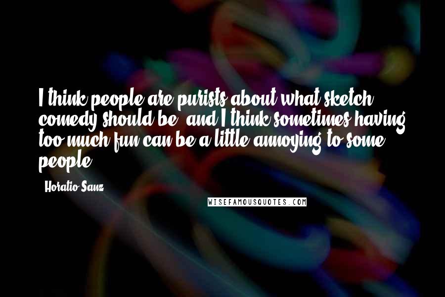 Horatio Sanz Quotes: I think people are purists about what sketch comedy should be, and I think sometimes having too much fun can be a little annoying to some people.