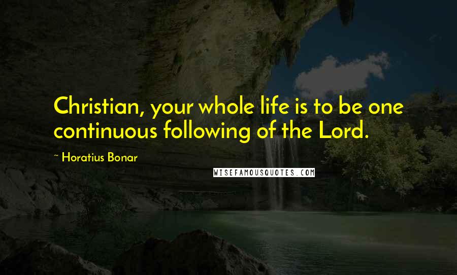 Horatius Bonar Quotes: Christian, your whole life is to be one continuous following of the Lord.