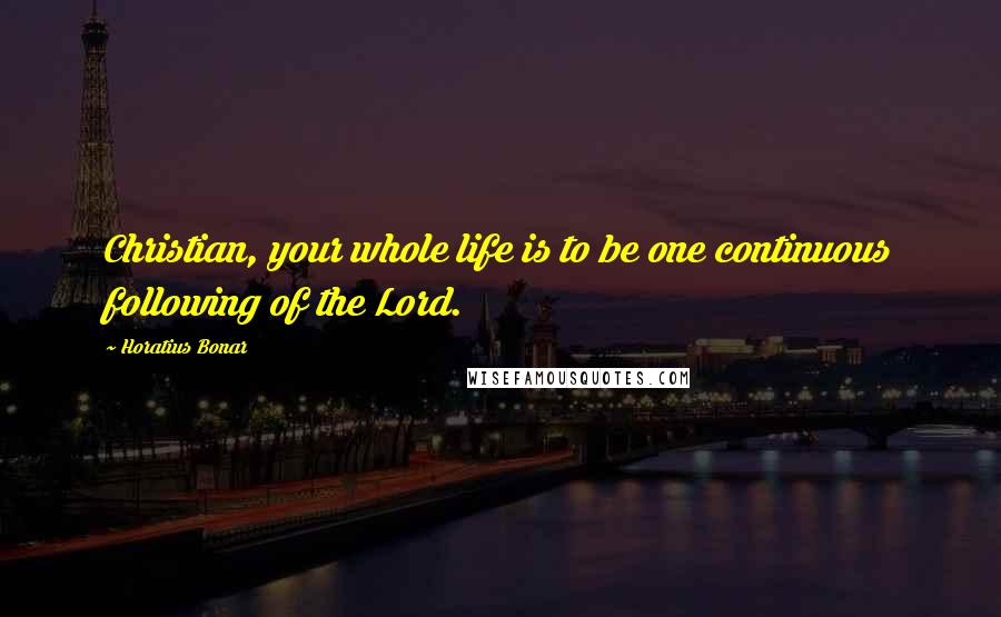 Horatius Bonar Quotes: Christian, your whole life is to be one continuous following of the Lord.