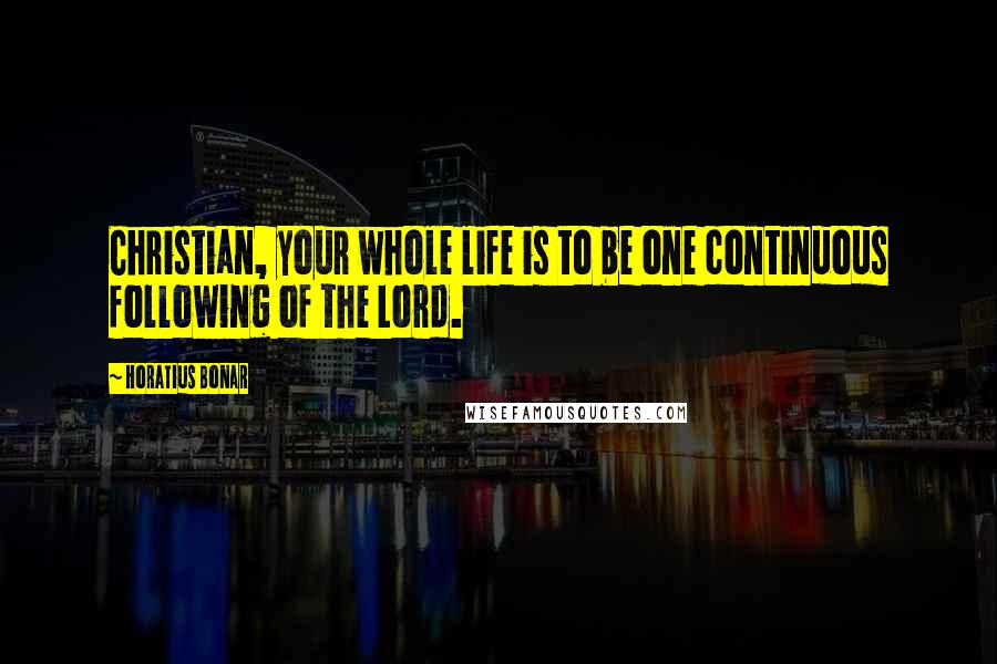 Horatius Bonar Quotes: Christian, your whole life is to be one continuous following of the Lord.