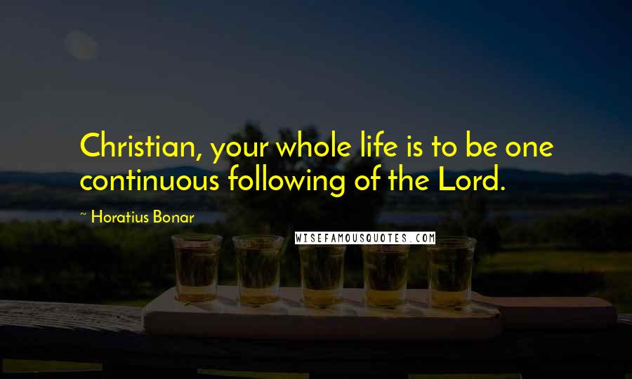 Horatius Bonar Quotes: Christian, your whole life is to be one continuous following of the Lord.