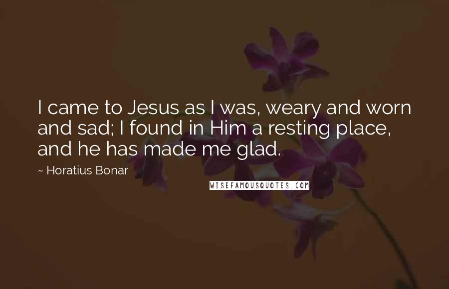 Horatius Bonar Quotes: I came to Jesus as I was, weary and worn and sad; I found in Him a resting place, and he has made me glad.