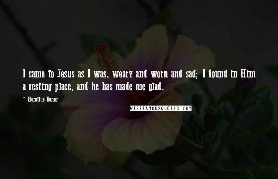 Horatius Bonar Quotes: I came to Jesus as I was, weary and worn and sad; I found in Him a resting place, and he has made me glad.