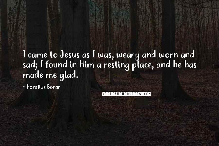 Horatius Bonar Quotes: I came to Jesus as I was, weary and worn and sad; I found in Him a resting place, and he has made me glad.